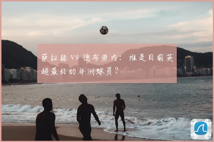 萨拉赫 vs 德布劳内：谁是目前英超最好的非洲球员？