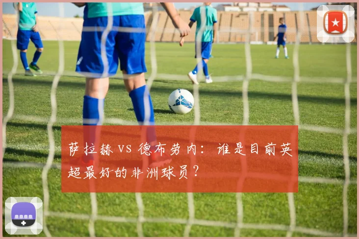 萨拉赫 vs 德布劳内:谁是目前英超最好的非洲球员?