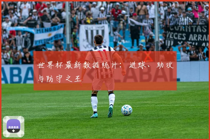 世界杯最新数据统计：进球、助攻与防守之王