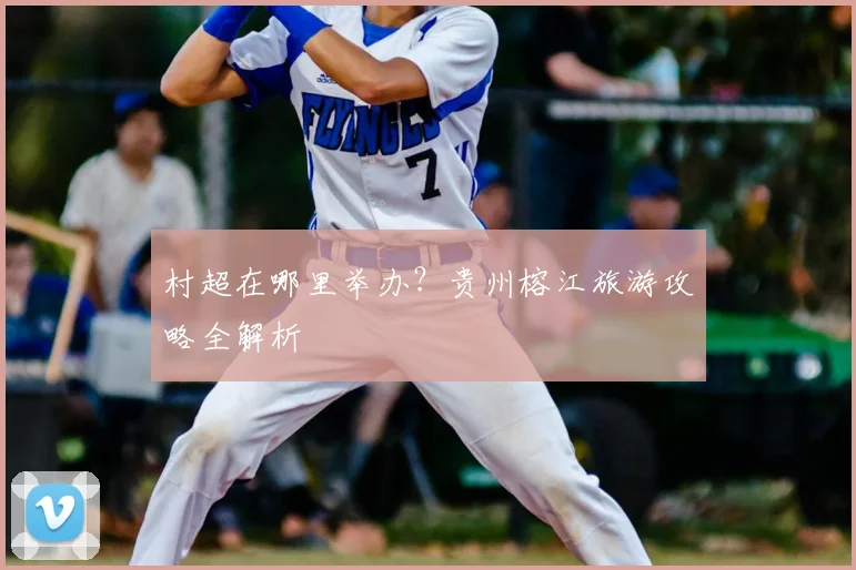 村超在哪里举办？贵州榕江旅游攻略全解析